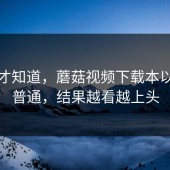 用了才知道，蘑菇视频下载本以为很普通，结果越看越上头