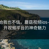 刚开始我也不信，蘑菇视频ios——揭开视频平台的神奇魅力