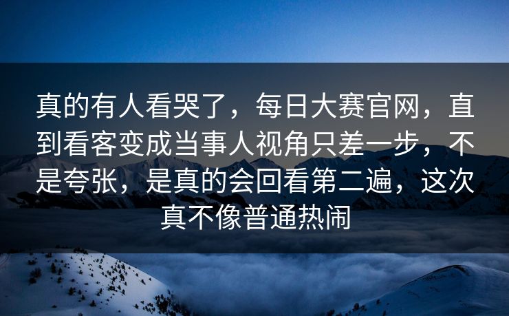 真的有人看哭了，每日大赛官网，直到看客变成当事人视角只差一步，不是夸张，是真的会回看第二遍，这次真不像普通热闹