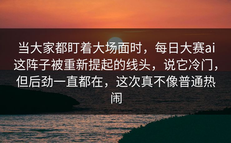 当大家都盯着大场面时，每日大赛ai这阵子被重新提起的线头，说它冷门，但后劲一直都在，这次真不像普通热闹