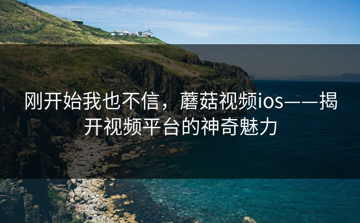 刚开始我也不信，蘑菇视频ios——揭开视频平台的神奇魅力