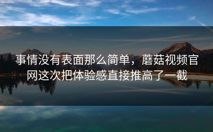 事情没有表面那么简单，蘑菇视频官网这次把体验感直接推高了一截