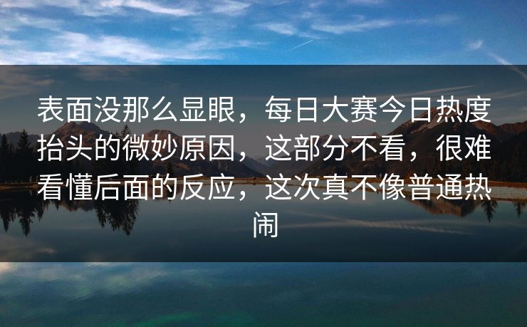表面没那么显眼,每日大赛今日热度抬头的微妙原因,这部分不看,很难看懂后面的反应,这次真不像普通热闹 表面没那么显眼,每日大赛今日热度抬头的微妙原因,这部分不看,很难看懂后面的反应,这次真不像普通热闹